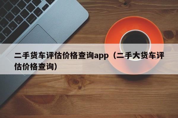 二手货车评估价格查询app（二手大货车评估价格查询）-图1