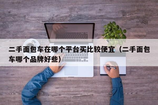 二手面包车在哪个平台买比较便宜（二手面包车哪个品牌好些）-图1