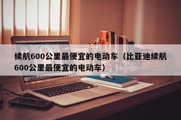 续航600公里最便宜的电动车（比亚迪续航600公里最便宜的电动车）-图1