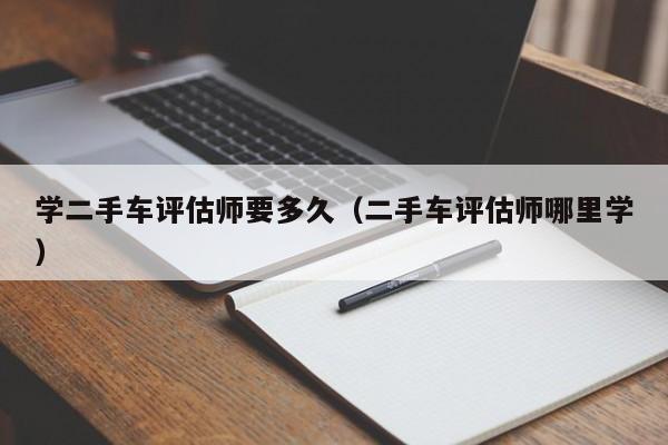 学二手车评估师要多久（二手车评估师哪里学）-图1