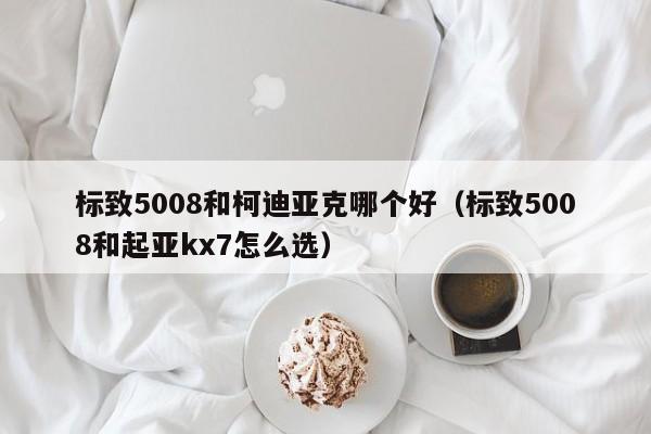 标致5008和柯迪亚克哪个好（标致5008和起亚kx7怎么选）-图1