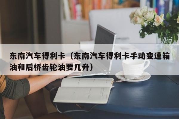 东南汽车得利卡（东南汽车得利卡手动变速箱油和后桥齿轮油要几升）-图1