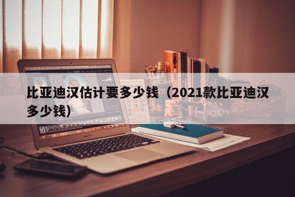 比亚迪汉估计要多少钱（2021款比亚迪汉多少钱）-图1