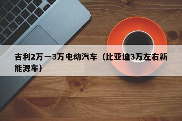 吉利2万一3万电动汽车（比亚迪3万左右新能源车）-图1