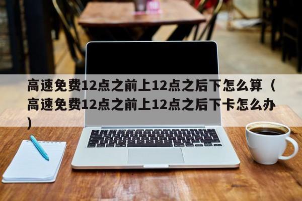 高速免费12点之前上12点之后下怎么算（高速免费12点之前上12点之后下卡怎么办）-图1