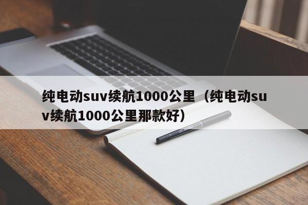 纯电动suv续航1000公里（纯电动suv续航1000公里那款好）-图1