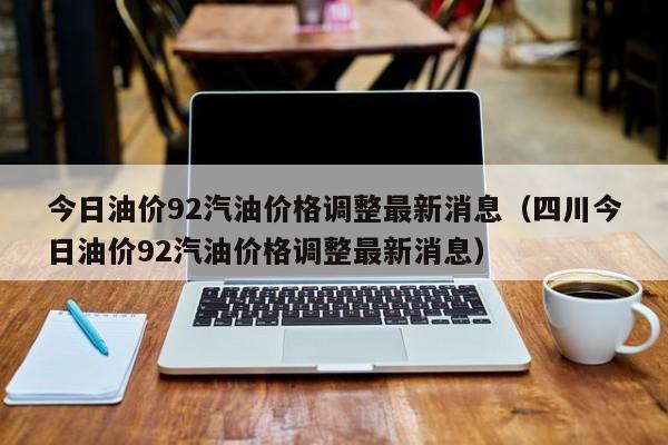 今日油价92汽油价格调整最新消息（四川今日油价92汽油价格调整最新消息）-图1