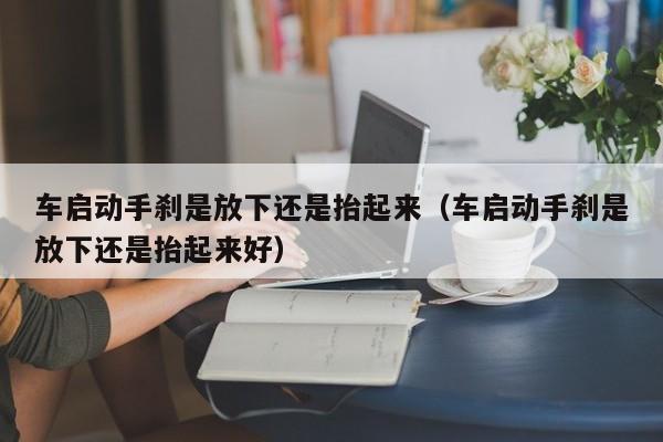 车启动手刹是放下还是抬起来（车启动手刹是放下还是抬起来好）-图1