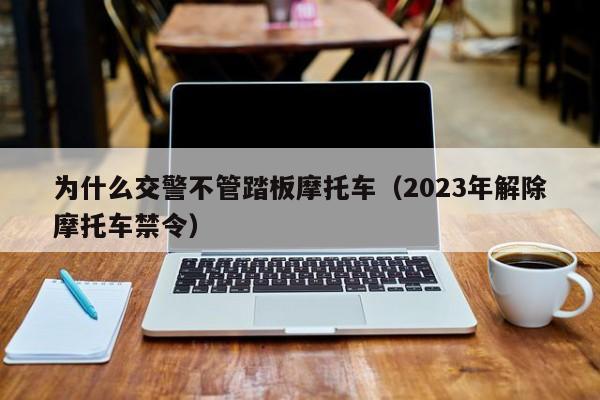 为什么交警不管踏板摩托车（2023年解除摩托车禁令）-图1