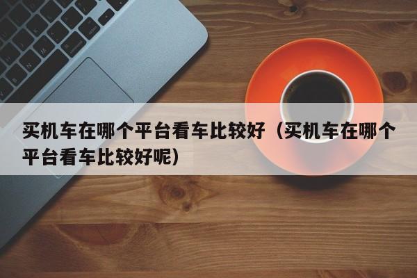 买机车在哪个平台看车比较好（买机车在哪个平台看车比较好呢）-图1