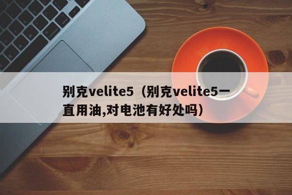 别克velite5（别克velite5一直用油,对电池有好处吗）-图1