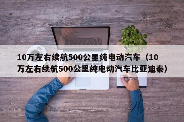 10万左右续航500公里纯电动汽车（10万左右续航500公里纯电动汽车比亚迪秦）-图1