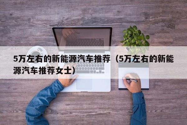 5万左右的新能源汽车推荐（5万左右的新能源汽车推荐女士）-图1