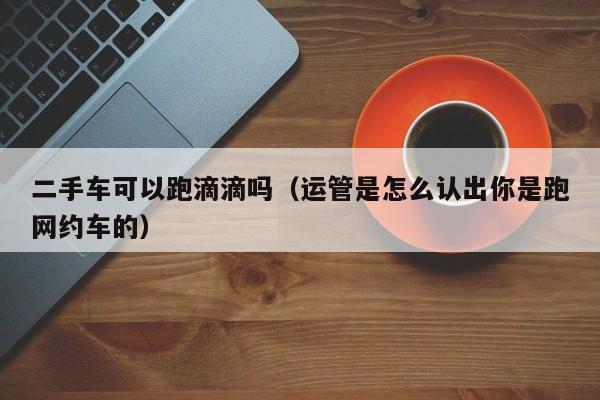 二手车可以跑滴滴吗（运管是怎么认出你是跑网约车的）-图1