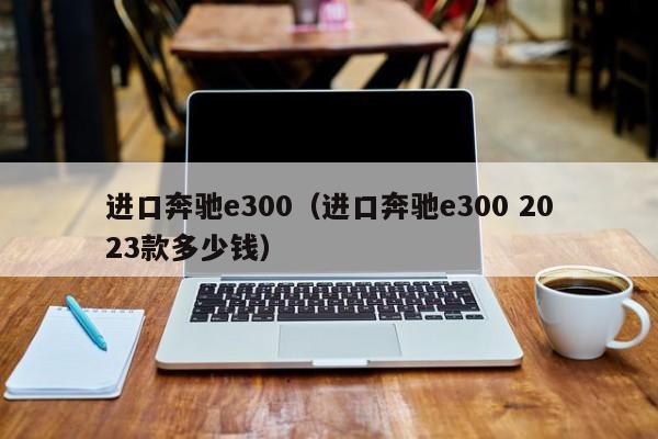 进口奔驰e300（进口奔驰e300 2023款多少钱）-图1