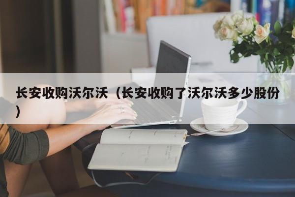 长安收购沃尔沃（长安收购了沃尔沃多少股份）-图1