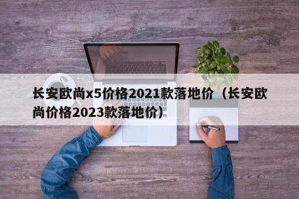 长安欧尚x5价格2021款落地价（长安欧尚价格2023款落地价）-图1