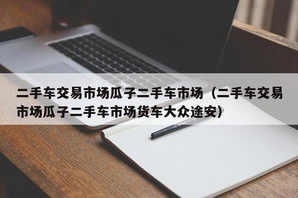 二手车交易市场瓜子二手车市场（二手车交易市场瓜子二手车市场货车大众途安）-图1