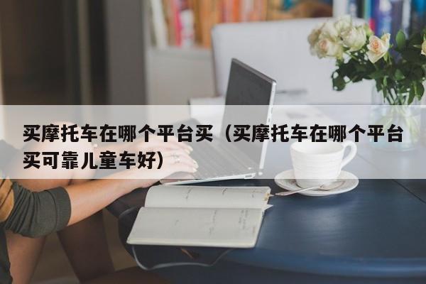 买摩托车在哪个平台买（买摩托车在哪个平台买可靠儿童车好）-图1