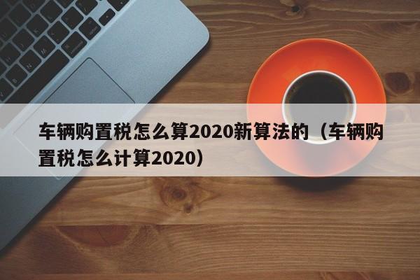 车辆购置税怎么算2020新算法的（车辆购置税怎么计算2020）-图1