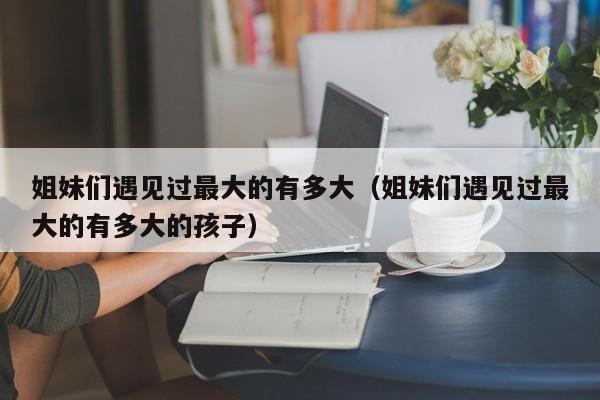 姐妹们遇见过最大的有多大（姐妹们遇见过最大的有多大的孩子）-图1