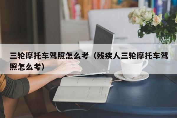 三轮摩托车驾照怎么考（残疾人三轮摩托车驾照怎么考）-图1