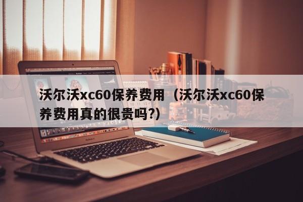 沃尔沃xc60保养费用（沃尔沃xc60保养费用真的很贵吗?）-图1