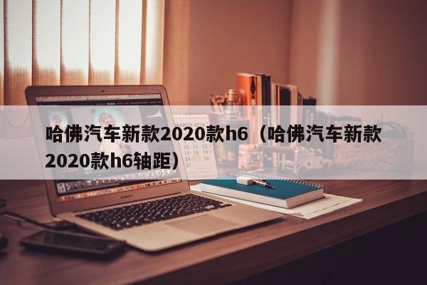 哈佛汽车新款2020款h6（哈佛汽车新款2020款h6轴距）-图1