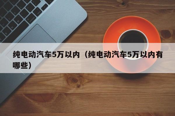 纯电动汽车5万以内（纯电动汽车5万以内有哪些）-图1