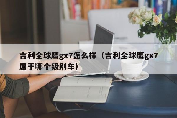 吉利全球鹰gx7怎么样（吉利全球鹰gx7属于哪个级别车）-图1