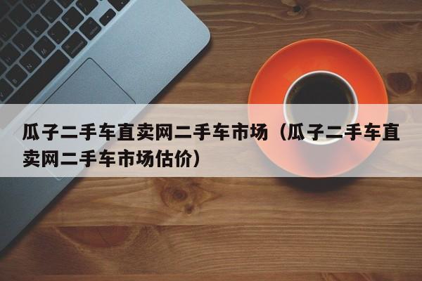 瓜子二手车直卖网二手车市场（瓜子二手车直卖网二手车市场估价）-图1