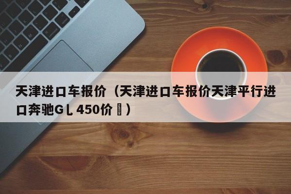 天津进口车报价（天津进口车报价天津平行进口奔驰G乚450价挌）-图1