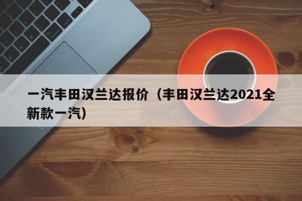 一汽丰田汉兰达报价（丰田汉兰达2021全新款一汽）-图1