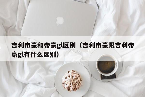 吉利帝豪和帝豪gl区别（吉利帝豪跟吉利帝豪gl有什么区别）-图1