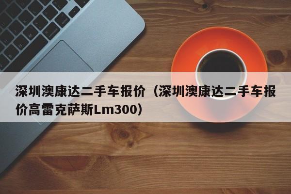 深圳澳康达二手车报价（深圳澳康达二手车报价高雷克萨斯Lm300）-图1