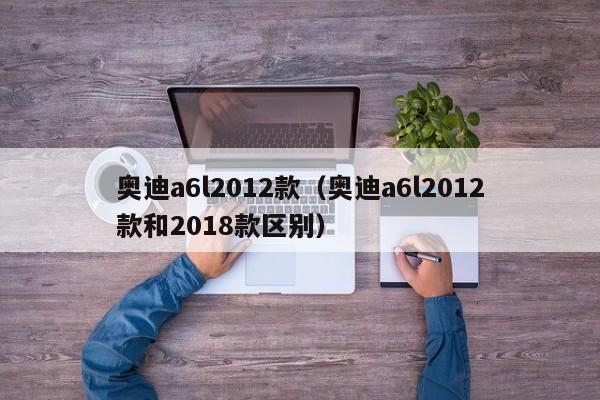 奥迪a6l2012款（奥迪a6l2012款和2018款区别）-图1