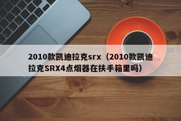 2010款凯迪拉克srx（2010款凯迪拉克SRX4点烟器在扶手箱里吗）-图1