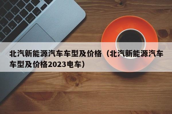 北汽新能源汽车车型及价格（北汽新能源汽车车型及价格2023电车）-图1