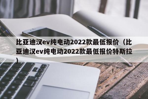 比亚迪汉ev纯电动2022款最低报价（比亚迪汉ev纯电动2022款最低报价特斯拉）-图1