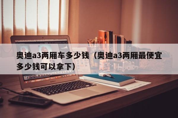 奥迪a3两厢车多少钱（奥迪a3两厢最便宜多少钱可以拿下）-图1