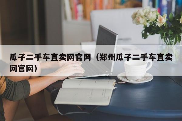 瓜子二手车直卖网官网（郑州瓜子二手车直卖网官网）-图1