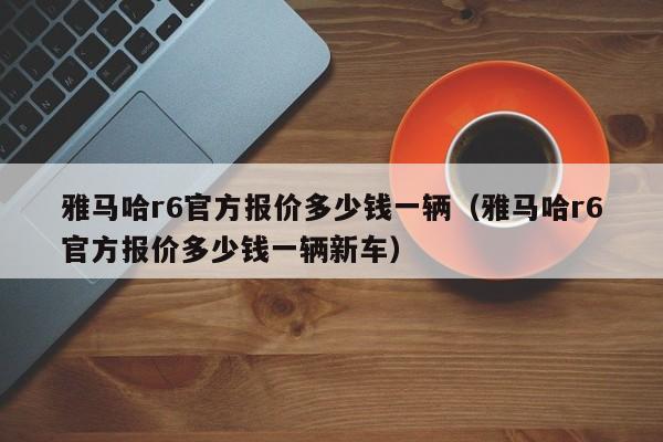 雅马哈r6官方报价多少钱一辆（雅马哈r6官方报价多少钱一辆新车）-图1