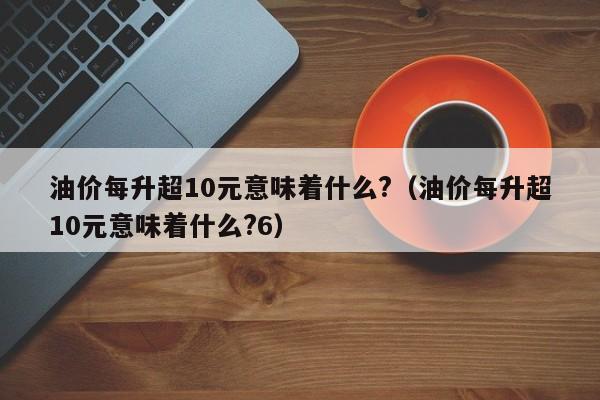 油价每升超10元意味着什么?（油价每升超10元意味着什么?6）-图1