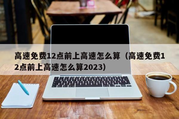 高速免费12点前上高速怎么算（高速免费12点前上高速怎么算2023）-图1