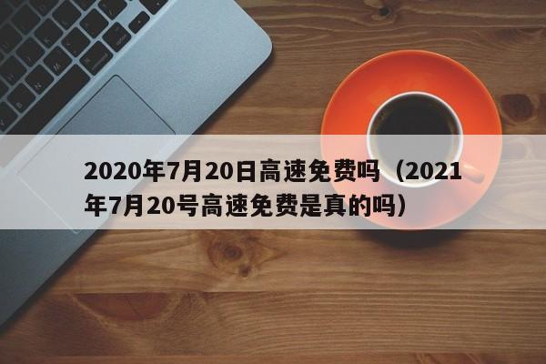 2020年7月20日高速免费吗（2021年7月20号高速免费是真的吗）-图1