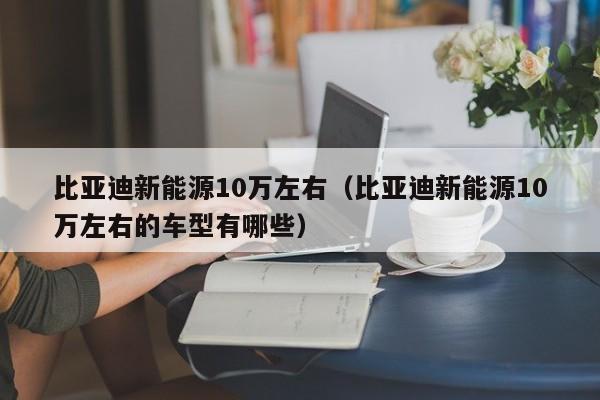 比亚迪新能源10万左右（比亚迪新能源10万左右的车型有哪些）-图1