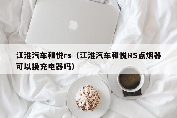 江淮汽车和悦rs（江淮汽车和悦RS点烟器可以换充电器吗）-图1