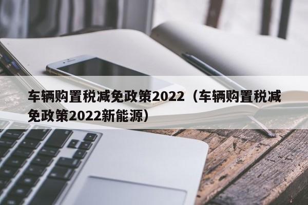 车辆购置税减免政策2022（车辆购置税减免政策2022新能源）-图1