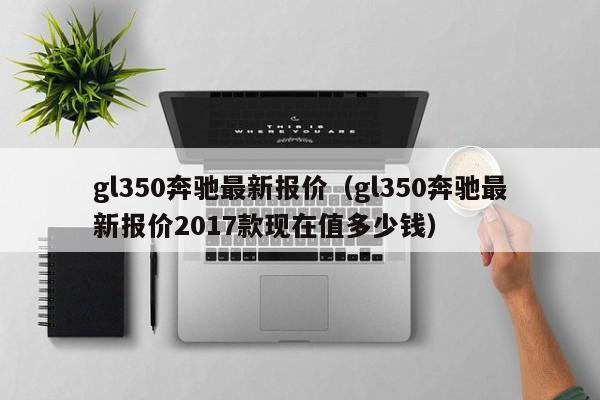 gl350奔驰最新报价（gl350奔驰最新报价2017款现在值多少钱）-图1