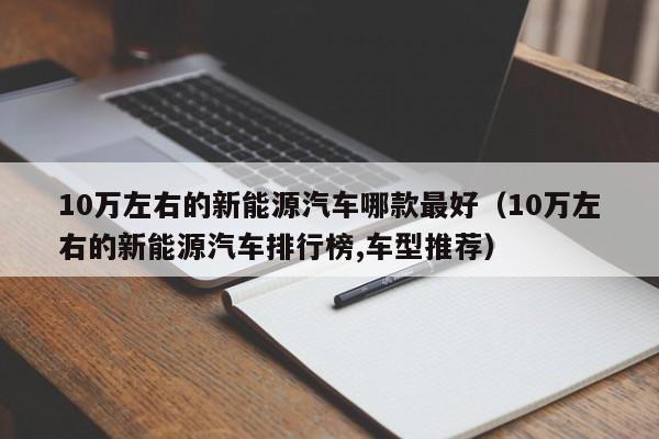 10万左右的新能源汽车哪款最好（10万左右的新能源汽车排行榜,车型推荐）-图1